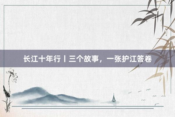 长江十年行丨三个故事，一张护江答卷