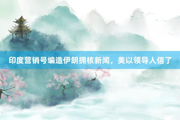 印度营销号编造伊朗拥核新闻，美以领导人信了