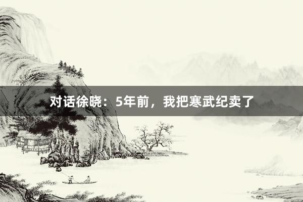 对话徐晓：5年前，我把寒武纪卖了