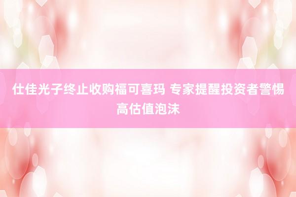 仕佳光子终止收购福可喜玛 专家提醒投资者警惕高估值泡沫