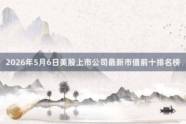 2026年5月6日美股上市公司最新市值前十排名榜