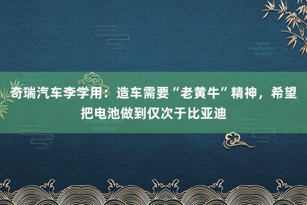 奇瑞汽车李学用：造车需要“老黄牛”精神，希望把电池做到仅次于比亚迪