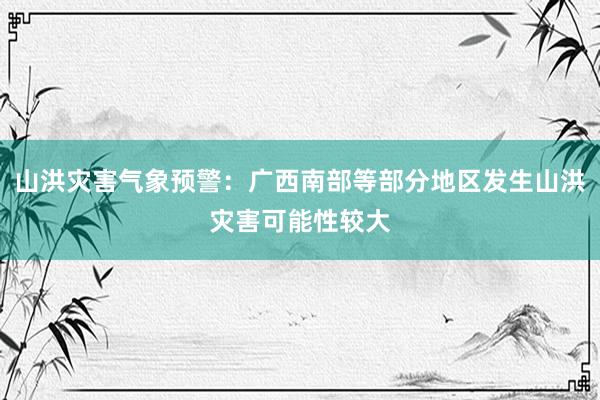 山洪灾害气象预警：广西南部等部分地区发生山洪灾害可能性较大
