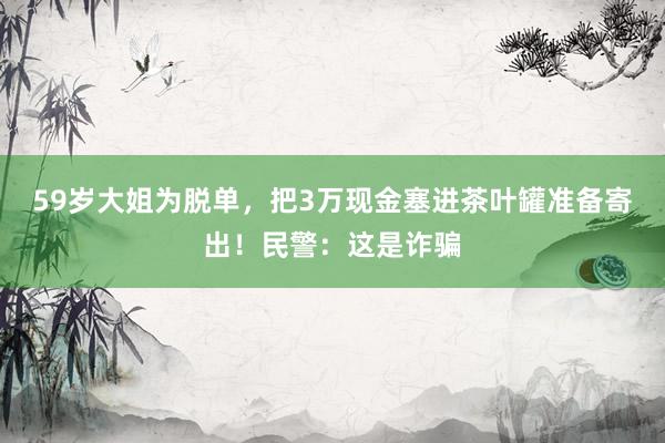 59岁大姐为脱单，把3万现金塞进茶叶罐准备寄出！民警：这是诈骗