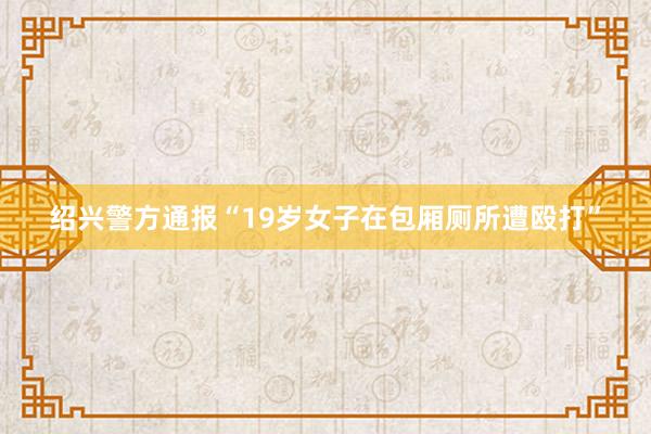 绍兴警方通报“19岁女子在包厢厕所遭殴打”