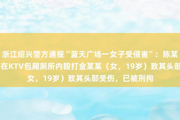 浙江绍兴警方通报“蓝天广场一女子受侵害”：陈某某（男，33岁）在KTV包厢厕所内殴打金某某（女，19岁）致其头部受伤，已被刑拘