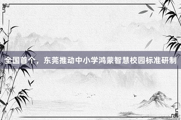 全国首个，东莞推动中小学鸿蒙智慧校园标准研制