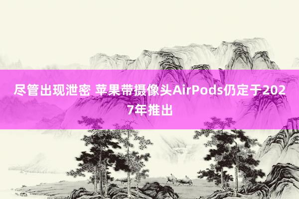 尽管出现泄密 苹果带摄像头AirPods仍定于2027年推出