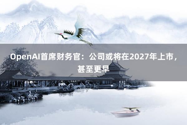 OpenAI首席财务官:公司或将在2027年上市,甚至更早