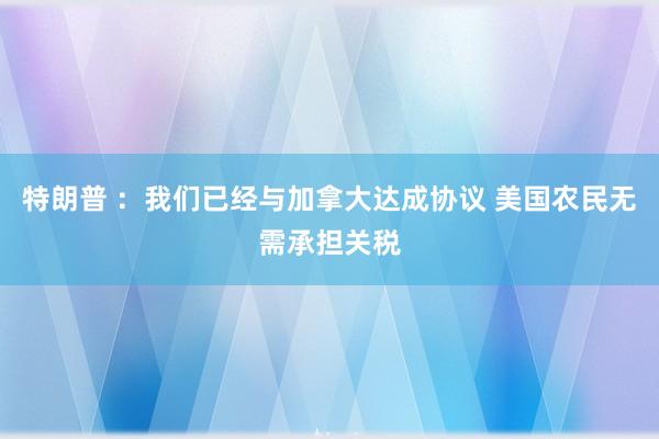 特朗普 ：我们已经与加拿大达成协议 美国农民无需承担关税