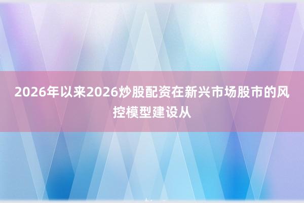 2026年以来2026炒股配资在新兴市场股市的风控模型建设从