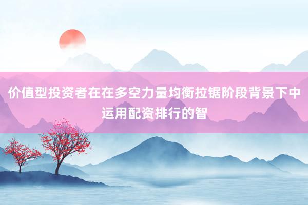 价值型投资者在在多空力量均衡拉锯阶段背景下中运用配资排行的智