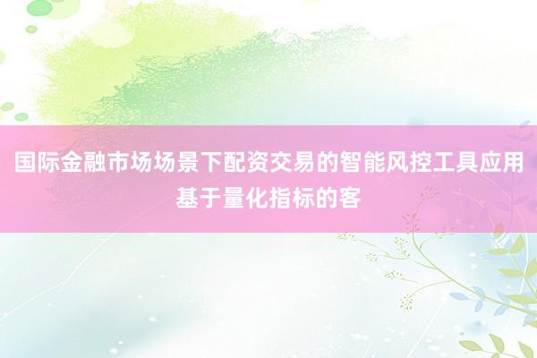 国际金融市场场景下配资交易的智能风控工具应用基于量化指标的客