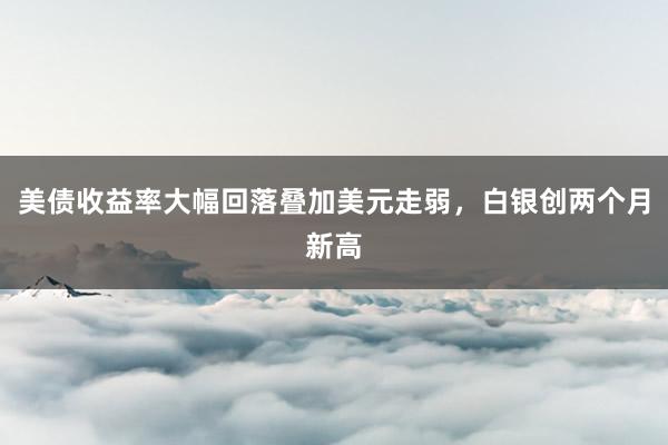 美债收益率大幅回落叠加美元走弱，白银创两个月新高