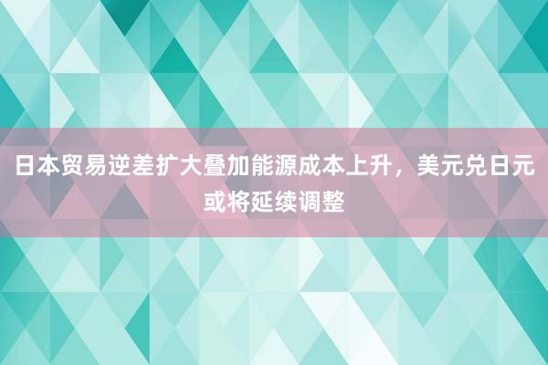 日本贸易逆差扩大叠加能源成本上升，美元兑日元或将延续调整