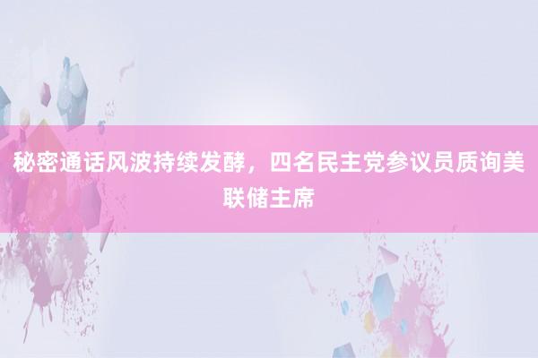 秘密通话风波持续发酵，四名民主党参议员质询美联储主席