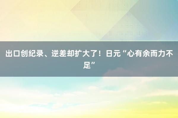 出口创纪录、逆差却扩大了！日元“心有余而力不足”