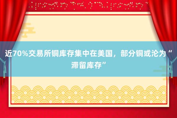 近70%交易所铜库存集中在美国，部分铜或沦为“滞留库存”