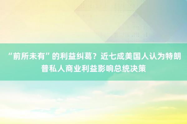 “前所未有”的利益纠葛？近七成美国人认为特朗普私人商业利益影响总统决策