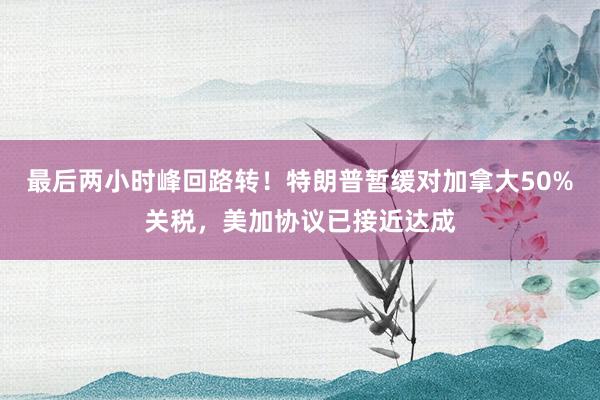 最后两小时峰回路转！特朗普暂缓对加拿大50%关税，美加协议已接近达成