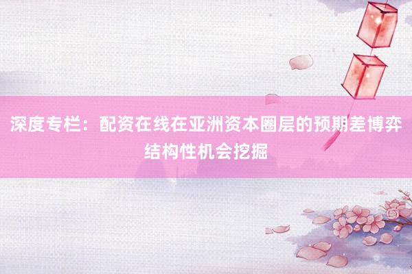 深度专栏：配资在线在亚洲资本圈层的预期差博弈结构性机会挖掘