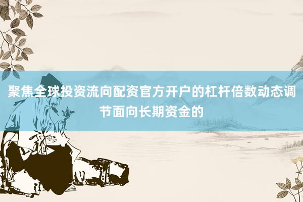 聚焦全球投资流向配资官方开户的杠杆倍数动态调节面向长期资金的