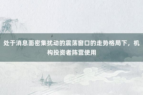 处于消息面密集扰动的震荡窗口的走势格局下，机构投资者阵营使用