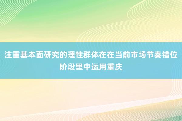 注重基本面研究的理性群体在在当前市场节奏错位阶段里中运用重庆
