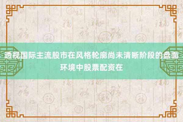 透视国际主流股市在风格轮廓尚未清晰阶段的盘面环境中股票配资在