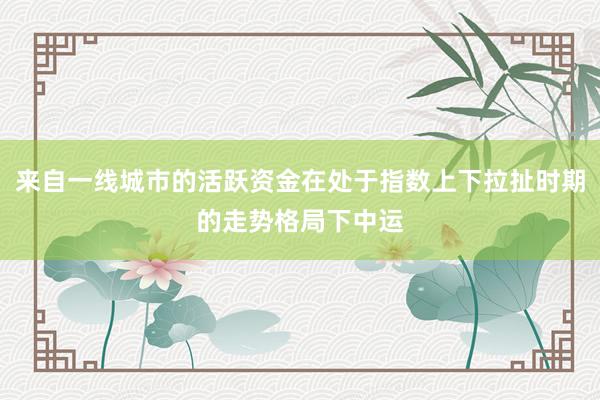 来自一线城市的活跃资金在处于指数上下拉扯时期的走势格局下中运