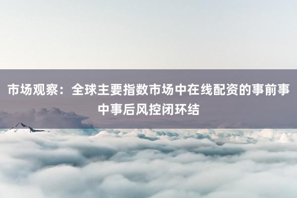 市场观察：全球主要指数市场中在线配资的事前事中事后风控闭环结