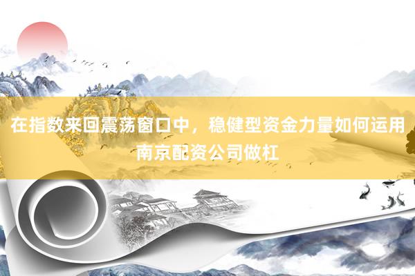 在指数来回震荡窗口中，稳健型资金力量如何运用南京配资公司做杠