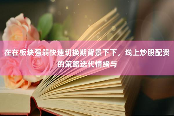 在在板块强弱快速切换期背景下下，线上炒股配资的策略迭代情绪与