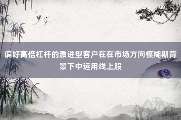 偏好高倍杠杆的激进型客户在在市场方向模糊期背景下中运用线上股