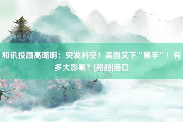 和讯投顾高璐明：突发利空！美国又下“黑手”！有多大影响？|船舶|港口