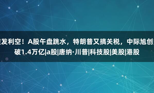 突发利空！A股午盘跳水，特朗普又搞关税，中际旭创突破1.4万亿|a股|唐纳·川普|科技股|美股|港股
