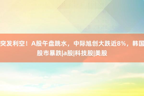 突发利空！A股午盘跳水，中际旭创大跌近8%，韩国股市暴跌|a股|科技股|美股