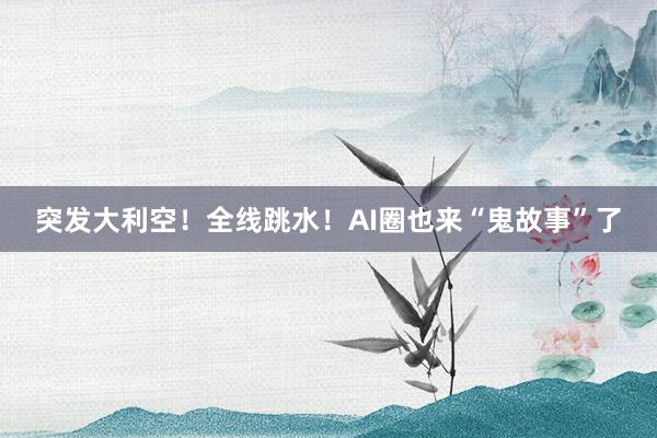 突发大利空！全线跳水！AI圈也来“鬼故事”了