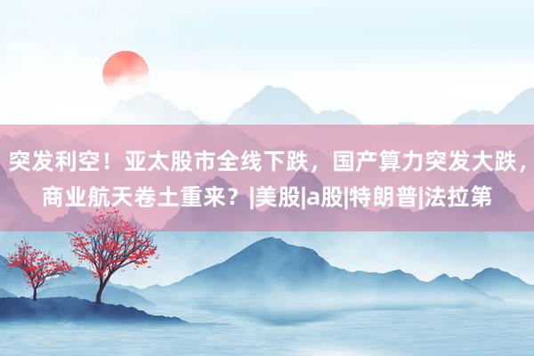 突发利空！亚太股市全线下跌，国产算力突发大跌，商业航天卷土重来？|美股|a股|特朗普|法拉第