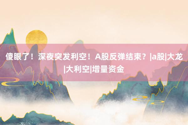 傻眼了！深夜突发利空！A股反弹结束？|a股|大龙|大利空|增量资金