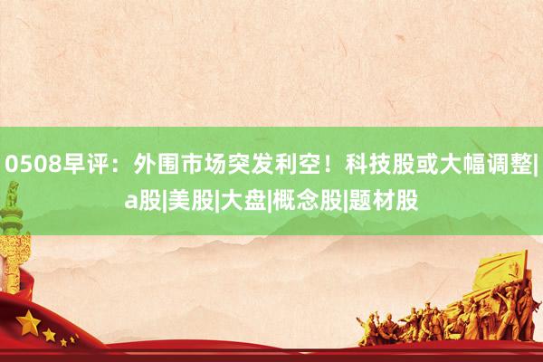 0508早评：外围市场突发利空！科技股或大幅调整|a股|美股|大盘|概念股|题材股