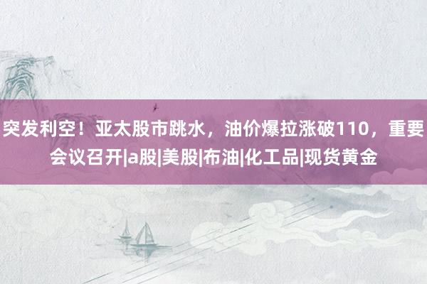 突发利空！亚太股市跳水，油价爆拉涨破110，重要会议召开|a股|美股|布油|化工品|现货黄金