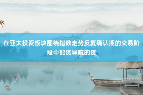 在亚太投资板块围绕指数走势反复确认期的交易阶段中配资导航的资