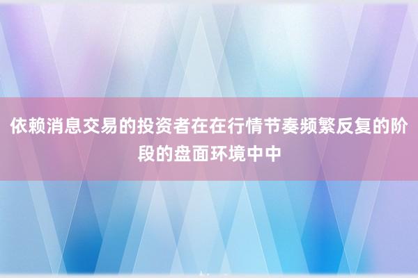 依赖消息交易的投资者在在行情节奏频繁反复的阶段的盘面环境中中