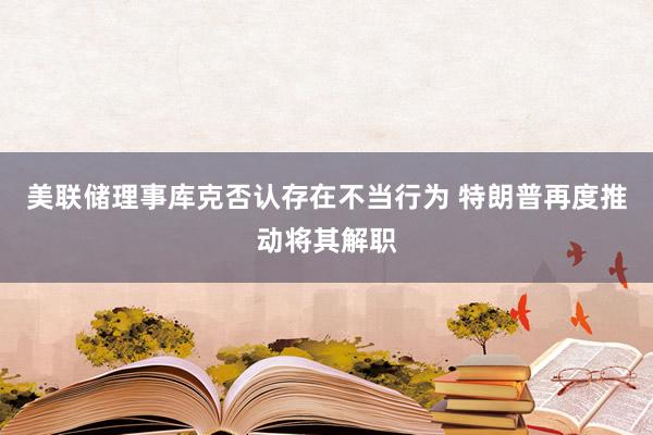 美联储理事库克否认存在不当行为 特朗普再度推动将其解职