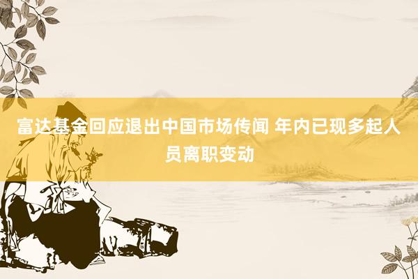 富达基金回应退出中国市场传闻 年内已现多起人员离职变动