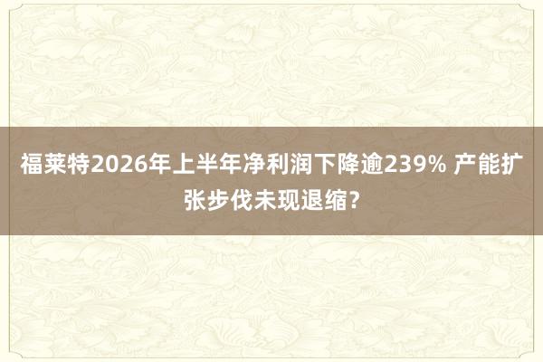 福莱特2026年上半年净利润下降逾239% 产能扩张步伐未现退缩？