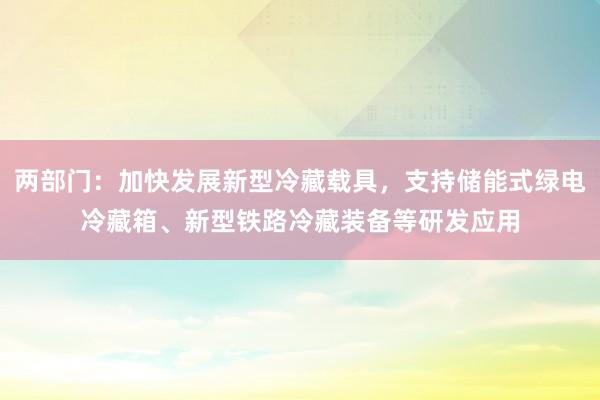 两部门：加快发展新型冷藏载具，支持储能式绿电冷藏箱、新型铁路冷藏装备等研发应用