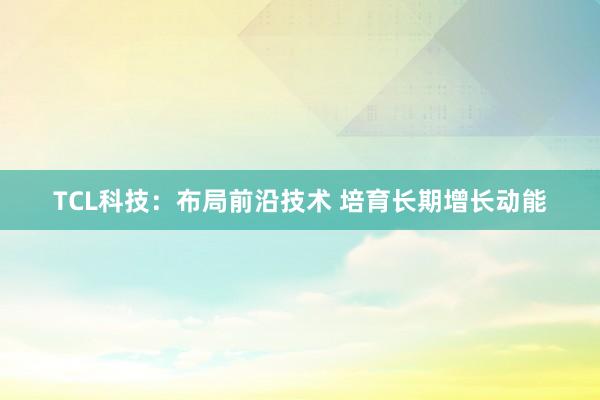 TCL科技：布局前沿技术 培育长期增长动能