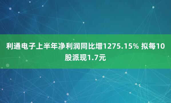 利通电子上半年净利润同比增1275.15% 拟每10股派现1.7元